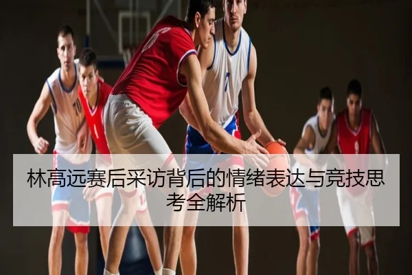 林高远赛后采访背后的情绪表达与竞技思考全解析