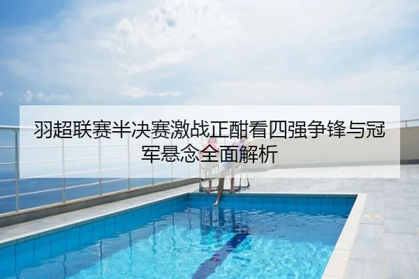 羽超联赛半决赛激战正酣看四强争锋与冠军悬念全面解析
