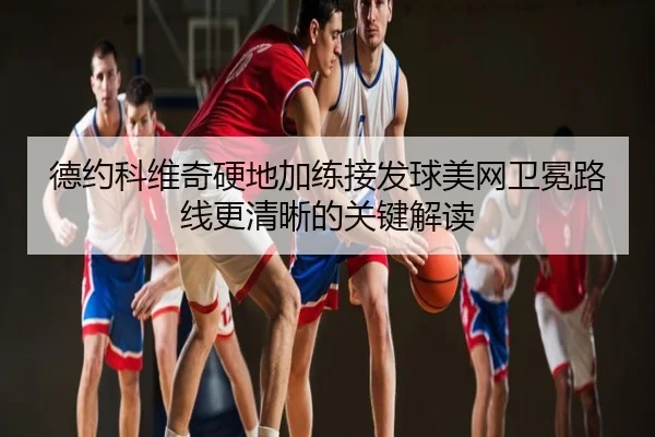 德约科维奇硬地加练接发球美网卫冕路线更清晰的关键解读