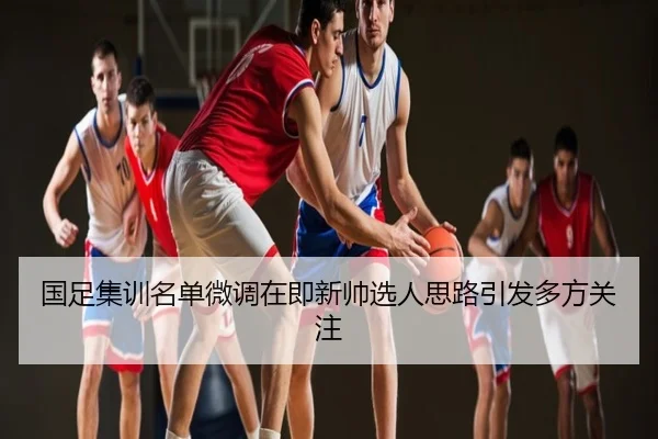 国足集训名单微调在即新帅选人思路引发多方关注