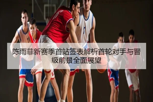 陈雨菲新赛季首站签表解析首轮对手与晋级前景全面展望