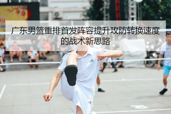 广东男篮重排首发阵容提升攻防转换速度的战术新思路