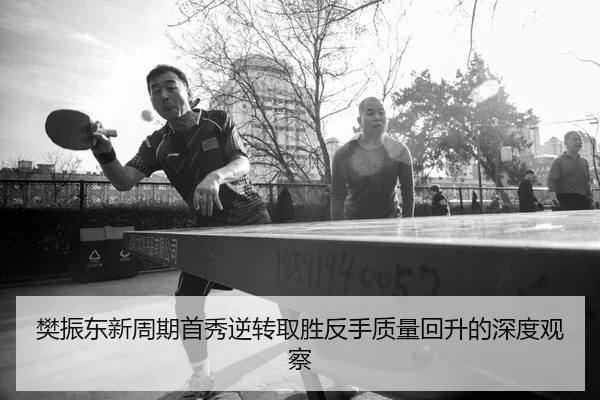 樊振东新周期首秀逆转取胜反手质量回升的深度观察