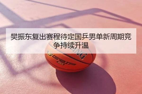 樊振东复出赛程待定国乒男单新周期竞争持续升温