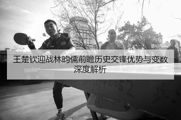 王楚钦迎战林昀儒前瞻历史交锋优势与变数深度解析